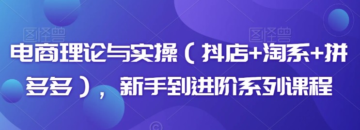 电商理论与实操（抖店+淘系+拼多多），新手到进阶系列课程